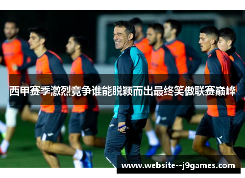 西甲赛季激烈竞争谁能脱颖而出最终笑傲联赛巅峰
