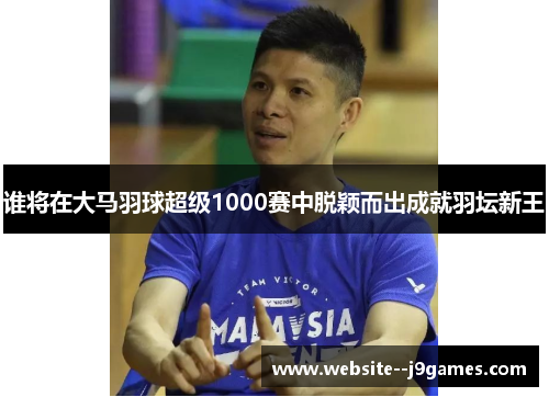 谁将在大马羽球超级1000赛中脱颖而出成就羽坛新王