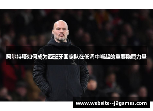 阿尔特塔如何成为西班牙国家队在低调中崛起的重要隐藏力量