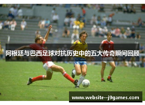 阿根廷与巴西足球对抗历史中的五大传奇瞬间回顾