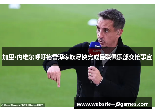 加里·内维尔呼吁格雷泽家族尽快完成曼联俱乐部交接事宜 加里·内维尔呼吁格雷泽家族尽快完成曼联俱乐部交接事宜