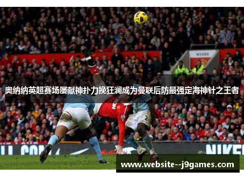 奥纳纳英超赛场屡献神扑力挽狂澜成为曼联后防最强定海神针之王者 奥纳纳英超赛场屡献神扑力挽狂澜成为曼联后防最强定海神针之王者