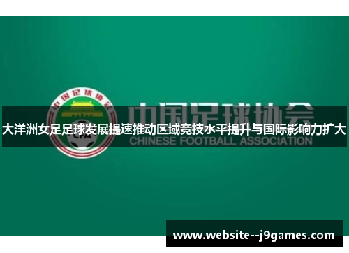大洋洲女足足球发展提速推动区域竞技水平提升与国际影响力扩大